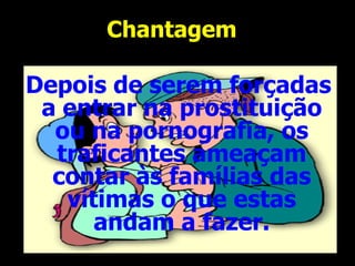 Chantagem  Depois de serem forçadas a entrar na prostituição ou na pornografia, os traficantes ameaçam contar às famílias das vítimas o que estas andam a fazer. 