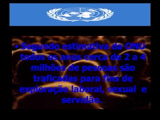 Segundo estimativa da ONU todos os anos cerca de 2 a 4 milhões de pessoas são traficadas para fins de exploração laboral, sexual  e servidão.   