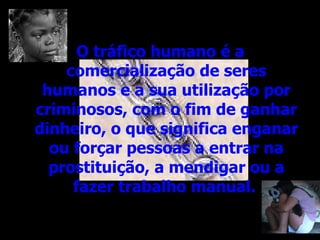 O tráfico humano é a comercialização de seres humanos e a sua utilização por criminosos, com o fim de ganhar dinheiro, o que significa enganar ou forçar pessoas a entrar na prostituição, a mendigar ou a fazer trabalho manual.   