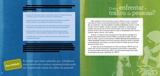 Como enfrentar o 
tráfico de pessoas? 
• as rotas são estrategicamente construídas a partir de cidades próximas 
a rodovias, portos e aeroportos, oficiais ou clandestinos; 
• em geral, elas saem do interior dos estados em direção aos grandes 
centros urbanos ou às regiões de fronteira internacional; 
• as rotas para outros países são mais destinadas ao tráfico de mulheres, 
enquanto as rotas internas têm como alvo principal as adolescentes; 
• há fortes indícios de que as rotas internas e internacionais possuem 
conexões com o crime organizado, sobretudo com o tráfico de drogas; 
• há relação entre o turismo e o tráfico de pessoas, especialmente nas 
capitais do Nordeste. 
Os locais de origem e destino do tráfico interno e internacional de pessoas mudam 
rapidamente, em função das ações de combate ao crime e da criação de novos mercados 
para exploração. A construção de grandes obras e o turismo são exemplos. Por isso, a Copa 
do Mundo de 2014 representa um risco de aumento de exploração sexual antes e durante o 
torneio em todas as 12 cidades brasileiras que sediarão os jogos. 
A mulher que viajou sabendo que trabalharia 
como prostituta e acabou superexplorada pode 
ser considerada vítima do tráfico de pessoas? 
Para Refletir 
14 
Para combater o tráfico de pessoas, é preciso identificar e punir os traficantes 
e dar apoio às vítimas, inclusive para que elas tenham coragem de fazer a denúncia. 
Mas, principalmente, é necessário garantir os direitos fundamentais de todos os seres 
humanos (como ao trabalho, à saúde, à educação, à habitação e à alimentação, por 
exemplo), para que eles não se tornem alvo fácil desse crime. Em outras palavras: 
enfrentar de fato o tráfico de pessoas significa reduzir as desigualdades entre homens e 
mulheres, negros e brancos, ricos e pobres. 
No Brasil, o combate ao tráfico de pessoas é um dos objetivos estratégicos do 
Programa Nacional de Direitos Humanos (PNDH-3), publicado em 2009. Três anos 
antes, em 2006, o governo já havia aprovado a Política Nacional de Enfrentamento ao 
Tráfico de Pessoas, dividida em três eixos: prevenção, atenção às vítimas, e repressão 
e responsabilização. Ela começou a ser posta em prática em 2008, por meio do Plano 
Nacional de mesmo nome. 
O I Plano Nacional de Enfrentamento do Tráfico de Pessoas (I PNETP) durou de 
2008 a 2010. No seu encerramento, organizações sociais, governo e especialistas 
se reuniram em Belo Horizonte para avaliar o que havia sido executado. Eles fizeram 
recomendações para guiar a elaboração do II PNETP. 
Como as rotas são dinâmicas, este mapeamento certamente está desatualizado. Logo, 
não vale à pena detalhar os 241 caminhos listados na pesquisa. Mais importante é você 
conhecer o perfil deles: 
 