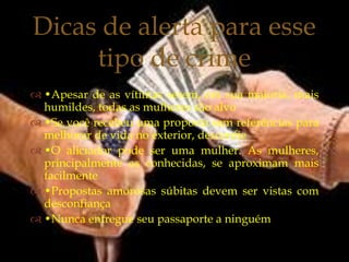 Dicas de alerta para esse
     tipo de crime
           
 •Apesar de as vítimas serem, em sua maioria, mais
  humildes, todas as mulheres são alvo
 •Se você recebeu uma proposta sem referências para
  melhorar de vida no exterior, desconfie
 •O aliciador pode ser uma mulher. As mulheres,
  principalmente as conhecidas, se aproximam mais
  facilmente
 •Propostas amorosas súbitas devem ser vistas com
  desconfiança
 •Nunca entregue seu passaporte a ninguém
 