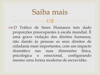 Saiba mais
                
 O Tráfico de Seres Humanos tem dado
 proporções preocupantes à escala mundial. É
 uma grave violação dos direitos humanos,
 não dando às pessoas os seus direitos de
 cidadania mais importantes, com um impacto
 dramático nas suas dimensões física,
 psicológica e emocional, configurando
 mesmo uma forma moderna de escravidão.
 