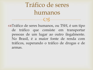 Tráfico de seres
             humanos
                    
Tráfico de seres humanos, ou TSH, é um tipo
 de tráfico que consiste em transportar
 pessoas de um lugar ao outro ilegalmente.
 No Brasil, é a maior fonte de renda com
 tráficos, superando o tráfico de drogas e de
 armas.
 