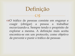 Definição
                
O tráfico de pessoas consiste em enganar e
 coagir (obrigar) a pessoa a trabalhar
 escravizando-a. Sempre tendo o propósito de
 explorar a mesma. A definição mais aceita
 encontra-se em um protocolo, como objetivo
 de prevenir e punir o tráfico de pessoas
 