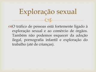 Exploração sexual
             
O tráfico de pessoas está fortemente ligado à
 exploração sexual e ao comércio de órgãos.
 Também não podemos esquecer da adoção
 ilegal, pornografia infantil e exploração do
 trabalho (até de crianças).
 