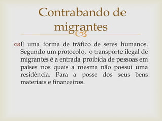 Contrabando de
          migrantes
              
É uma forma de tráfico de seres humanos.
 Segundo um protocolo, o transporte ilegal de
 migrantes é a entrada proibida de pessoas em
 países nos quais a mesma não possui uma
 residência. Para a posse dos seus bens
 materiais e financeiros.
 