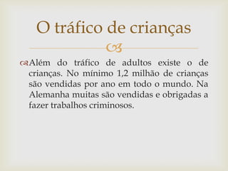 O tráfico de crianças
             
Além do tráfico de adultos existe o de
 crianças. No mínimo 1,2 milhão de crianças
 são vendidas por ano em todo o mundo. Na
 Alemanha muitas são vendidas e obrigadas a
 fazer trabalhos criminosos.
 