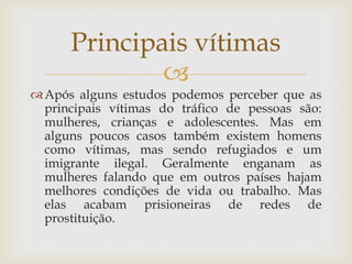 Principais vítimas
              
 Após alguns estudos podemos perceber que as
  principais vítimas do tráfico de pessoas são:
  mulheres, crianças e adolescentes. Mas em
  alguns poucos casos também existem homens
  como vítimas, mas sendo refugiados e um
  imigrante ilegal. Geralmente enganam as
  mulheres falando que em outros países hajam
  melhores condições de vida ou trabalho. Mas
  elas acabam prisioneiras de redes de
  prostituição.
 
