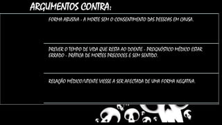 ARGUMENTOS CONTRA:
FORMA ABUSIVA - A MORTE SEM O CONSENTIMENTO DAS PESSOAS EM CAUSA.
PREVER O TEMPO DE VIDA QUE RESTA AO DOENTE - PROGNÓSTICO MÉDICO ESTAR
ERRADO - PRÁTICA DE MORTES PRECOCES E SEM SENTIDO.
RELAÇÃO MÉDICO/UTENTE VIESSE A SER AFECTADA DE UMA FORMA NEGATIVA..
 