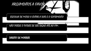 ARGUMENTOS A FAVOR:
ESCOLHA DE MODO A EVITAR A DOR E O SOFRIMENTO
NÃO PERDE O PODER DE SER DIGNO ATÉ AO FIM.
DIREITO DE MORRER
 