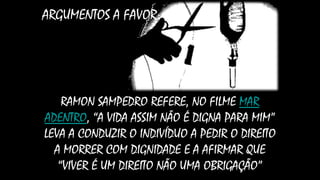 ARGUMENTOS A FAVOR:
RAMON SAMPEDRO REFERE, NO FILME MAR
ADENTRO, “A VIDA ASSIM NÃO É DIGNA PARA MIM”
LEVA A CONDUZIR O INDIVÍDUO A PEDIR O DIREITO
A MORRER COM DIGNIDADE E A AFIRMAR QUE
“VIVER É UM DIREITO NÃO UMA OBRIGAÇÃO”
 
