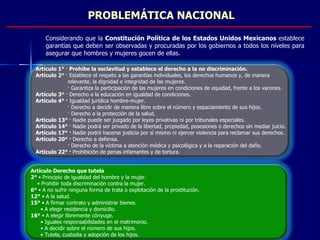 PROBLEMÁTICA NACIONAL Artículo Derecho que tutela 2°  • Principio de igualdad del hombre y la mujer. •  Prohibir toda discriminación contra la mujer. 6°  • A no sufrir ninguna forma de trata o explotación de la prostitución. 12°  • A la salud. 15°  • A firmar contrato y administrar bienes. •  A elegir residencia y domicilio. 16°  • A elegir libremente cónyuge. •  Iguales responsabilidades en el matrimonio. •  A decidir sobre el número de sus hijos. •  Tutela, custodia y adopción de los hijos. Artículo 1°  ·  Prohíbe la esclavitud y establece el derecho a la no discriminación. Artículo 2°  · Establece el respeto a las garantías individuales, los derechos humanos y, de manera  relevante, la dignidad e integridad de las mujeres. · Garantiza la participación de las mujeres en condiciones de equidad, frente a los varones. Artículo 3°  · Derecho a la educación en igualdad de condiciones. Artículo 4° ·  Igualdad jurídica hombre-mujer. · Derecho a decidir de manera libre sobre el número y espaciamiento de sus hijos. · Derecho a la protección de la salud. Artículo 13°  · Nadie puede ser juzgado por leyes privativas ni por tribunales especiales. Artículo 14°  · Nadie podrá ser privado de la libertad, propiedad, posesiones o derechos sin mediar juicio. Artículo 17° ·  Nadie podrá hacerse justicia por sí mismo ni ejercer violencia para reclamar sus derechos. Artículo 20° ·  Derecho a defensa. · Derecho de la víctima a atención médica y psicológica y a la reparación del daño. Artículo 22° ·  Prohibición de penas infamantes y de tortura. Considerando que la  Constitución Política de los Estados Unidos Mexicanos  establece garantías que deben ser observadas y procuradas por los gobiernos a todos los niveles para asegurar que hombres y mujeres gocen de ellas. 