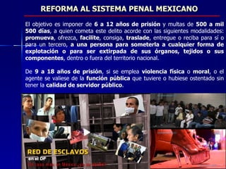 REFORMA AL SISTEMA PENAL MEXICANO El objetivo es imponer de  6 a 12 años de prisión  y multas de  500 a mil 500 días , a quien cometa este delito acorde con las siguientes modalidades:  promueva , ofrezca,  facilite , consiga,  traslade , entregue o reciba para sí o para un tercero,  a una persona para someterla a cualquier forma de explotación o para ser extirpada de sus órganos, tejidos o sus componentes , dentro o fuera del territorio nacional.  De  9 a 18 años de prisión , si se emplea  violencia física  o  moral , o el agente se valiese de la  función pública  que tuviere o hubiese ostentado sin tener la  calidad de servidor público . 