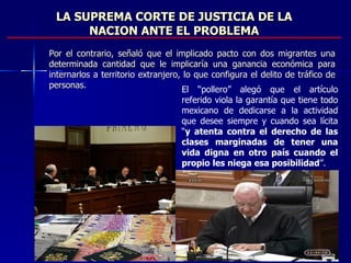 LA SUPREMA CORTE DE JUSTICIA DE LA NACION ANTE EL PROBLEMA Por el contrario, señaló que el implicado pacto con dos migrantes una determinada cantidad que le implicaría una ganancia económica para internarlos a territorio extranjero, lo que configura el delito de tráfico de personas.   El “pollero” alegó que el artículo referido viola la garantía que tiene todo mexicano de dedicarse a la actividad que desee siempre y cuando sea lícita “ y atenta contra el derecho de las clases marginadas de tener una vida digna en otro país cuando el propio les niega esa posibilidad ”.  