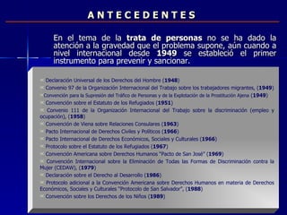 A N T E C E D E N T E S En el tema de la  trata de personas  no se ha dado la atención a la gravedad que el problema supone, aún cuando a nivel internacional desde  1949  se estableció el primer instrumento para prevenir y sancionar.  Declaración Universal de los Derechos del Hombre ( 1948 ) Convenio 97 de la Organización Internacional del Trabajo sobre los trabajadores migrantes, ( 1949 ) Convención para la Supresión del Tráfico de Personas y de la Explotación de la Prostitución Ajena  ( 1949 ) Convención sobre el Estatuto de los Refugiados ( 1951 ) Convenio 111 de la  Organización Internacional del Trabajo sobre la discriminación (empleo y ocupación), ( 1958 ) Convención de Viena sobre Relaciones Consulares ( 1963 ) Pacto Internacional de Derechos Civiles y Políticos ( 1966 ) Pacto Internacional de Derechos Económicos, Sociales y Culturales ( 1966 ) Protocolo sobre el Estatuto de los Refugiados ( 1967 ) Convención Americana sobre Derechos Humanos “Pacto de San José” ( 1969 ) Convención Internacional sobre la Eliminación de Todas las Formas de Discriminación contra la Mujer (CEDAW), ( 1979 )  Declaración sobre el Derecho al Desarrollo ( 1986 )  Protocolo adicional a la Convención Americana sobre Derechos Humanos en materia de Derechos Económicos, Sociales y Culturales “Protocolo de San Salvador”, ( 1988 ) Convención sobre los Derechos de los Niños ( 1989 ) 