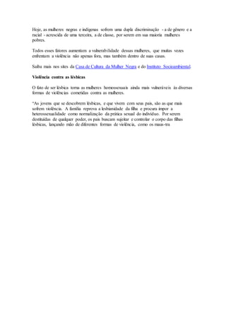 Hoje, as mulheres negras e indígenas sofrem uma dupla discriminação - a de gênero e a 
racial - acrescida de uma terceira, a de classe, por serem em sua maioria mulheres 
pobres. 
Todos esses fatores aumentam a vulnerabilidade dessas mulheres, que muitas vezes 
enfrentam a violência não apenas fora, mas também dentro de suas casas. 
Saiba mais nos sites da Casa de Cultura da Mulher Negra e do Instituto Socioambiental. 
Violência contra as lésbicas 
O fato de ser lésbica torna as mulheres homossexuais ainda mais vulneráveis às diversas 
formas de violências cometidas contra as mulheres. 
“As jovens que se descobrem lésbicas, e que vivem com seus pais, são as que mais 
sofrem violência. A família reprova a lesbianidade da filha e procura impor a 
heterossexualidade como normalização da prática sexual do indivíduo. Por serem 
destituídas de qualquer poder, os pais buscam sujeitar e controlar o corpo das filhas 
lésbicas, lançando mão de diferentes formas de violência, como os maus-tra 
