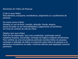 Elementos do Tráfico de Pessoas
O ato (o que é feito):
Recrutamento, transporte, transferência, alojamento ou o acolhimento de
pessoas.
Os meios (como é feito):
Ameaça ou uso da força, coerção, abdução, fraude, engano,
abuso de poder ou de vulnerabilidadeou pagamentos ou benefícios
em troca do controle da vida da vítima.
Objetivo (por que é feito):
Para fins de exploração, que inclui prostituição, exploração sexual,
trabalhos forçados, escravidão, remoção de órgãos e práticas semelhantes.
Para verificar se uma circunstância particular constitui tráfico de pessoas,
considere a definição de tráfico no protocolo sobre tráfico de pessoas e os
elementos constitutivos do delito, conforme definido pela legislação nacional
pertinente
 