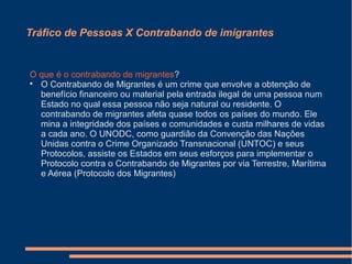 Tráfico de Pessoas X Contrabando de imigrantes
O que é o contrabando de migrantes?

O Contrabando de Migrantes é um crime que envolve a obtenção de
benefício financeiro ou material pela entrada ilegal de uma pessoa num
Estado no qual essa pessoa não seja natural ou residente. O
contrabando de migrantes afeta quase todos os países do mundo. Ele
mina a integridade dos países e comunidades e custa milhares de vidas
a cada ano. O UNODC, como guardião da Convenção das Nações
Unidas contra o Crime Organizado Transnacional (UNTOC) e seus
Protocolos, assiste os Estados em seus esforços para implementar o
Protocolo contra o Contrabando de Migrantes por via Terrestre, Marítima
e Aérea (Protocolo dos Migrantes)
 
