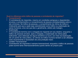 Qual é a diferença entre tráfico de pessoas e contrabando de migrantes?

Consentimento

O contrabando de migrantes, mesmo em condições perigosas e degradantes,
envolve o conhecimento e o consentimento da pessoa contrabandeada sobre o
ato criminoso. No tráfico de pessoas, o consentimento da vítima de tráfico é
irrelevante para que a ação seja caracterizada como tráfico ou exploração de
seres humanos, uma vez que ele é, geralmente, obtido sob malogro.

Exploração

O contrabando termina com a chegada do migrante em seu destino, enquanto o
tráfico de pessoas envolve, após a chegada, a exploração da vítima pelos
traficantes, para obtenção de algum benefício ou lucro, por meio da exploração.
De um ponto de vista prático, as vítimas do tráfico humano tendem a ser afetadas
mais severamente e necessitam de uma proteção maior.

Caráter Transnacional

Contrabando de migrantes é sempre transnacional, enquanto o tráfico de pessoas
pode ocorrer tanto internacionalmente quanto dentro do próprio país
 