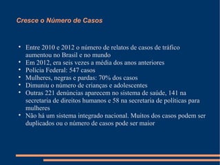 Cresce o Número de Casos

Entre 2010 e 2012 o número de relatos de casos de tráfico
aumentou no Brasil e no mundo

Em 2012, era seis vezes a média dos anos anteriores

Polícia Federal: 547 casos

Mulheres, negras e pardas: 70% dos casos

Dimuniu o número de crianças e adolescentes

Outras 221 denúncias aparecem no sistema de saúde, 141 na
secretaria de direitos humanos e 58 na secretaria de políticas para
mulheres

Não há um sistema integrado nacional. Muitos dos casos podem ser
duplicados ou o número de casos pode ser maior
 