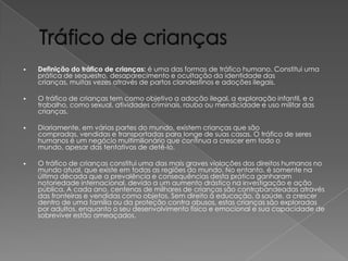 

Definição do tráfico de crianças: é uma das formas de tráfico humano. Constitui uma
prática de sequestro, desaparecimento e ocultação da identidade das
crianças, muitas vezes através de partos clandestinos e adoções ilegais.



O tráfico de crianças tem como objetivo a adoção ilegal, a exploração infantil, e o
trabalho, como sexual, atividades criminais, roubo ou mendicidade e uso militar das
crianças.



Diariamente, em várias partes do mundo, existem crianças que são
compradas, vendidas e transportadas para longe de suas casas. O tráfico de seres
humanos é um negócio multimilionário que continua a crescer em todo o
mundo, apesar das tentativas de detê-lo.



O tráfico de crianças constitui uma das mais graves violações dos direitos humanos no
mundo atual, que existe em todas as regiões do mundo. No entanto, é somente na
última década que a prevalência e consequências desta prática ganharam
notoriedade internacional, devido a um aumento drástico na investigação e ação
pública. A cada ano, centenas de milhares de crianças são contrabandeadas através
das fronteiras e vendidas como objetos. Sem direito à educação, à saúde, a crescer
dentro de uma família ou da proteção contra abusos, estas crianças são exploradas
por adultos, enquanto o seu desenvolvimento físico e emocional e sua capacidade de
sobreviver estão ameaçados.

 