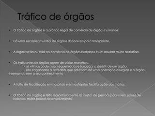 

O tráfico de órgãos é a prática ilegal de comércio de órgãos humanos.



Há uma escassez mundial de órgãos disponíveis para transplante.



A legalização ou não do comércio de órgãos humanos é um assunto muito debatido.

Os traficantes de órgãos agem de várias maneiras:
- as vítimas podem ser sequestradas e forçadas a desistir de um órgão,
- são enganadas a acreditar que precisam de uma operação cirúrgica e o órgão
é removido sem o seu conhecimento




A falta de fiscalização em hospitais e em autópsias facilita ação das máfias.



O tráfico de órgãos é feito maioritariamente às custas de pessoas pobres em países de
baixo ou muito pouco desenvolvimento.

 