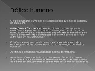 

O tráfico humano é uma das actividades ilegais que mais se expandiu
no século XXI.



Definição de Tráfico Humano: é o recrutamento, o transporte, o
alojamento de pessoas, recorrendo à ameaça ou uso da força, ao
rapto, ou à entrega ou aceitação de pagamentos ou benefícios para
obter o consentimento de uma pessoa que tenha autoridade sobre
outra para fins de exploração.”



O tráfico de pessoas consiste no ato de comercializar, escravizar,
explorar, privar vidas, ou seja, é uma forma de violação dos direitos
humanos.



As vítimas já chegam endividadas ao destino de “trabalho”.



As mulheres são o principal alvo, pois o retorno financeiro para os
traficantes é maior. Essa atividade movimenta cerca de 32 mil milhões
de dólares por ano, privando a vida de mais de 2,5 milhões de pessoas.

 