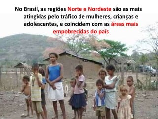 No Brasil, as regiões Norte e Nordeste são as mais
atingidas pelo tráfico de mulheres, crianças e
adolescentes, e coincidem com as áreas mais
empobrecidas do país
 