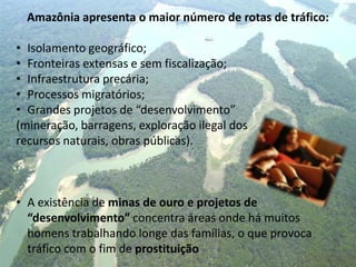 Amazônia apresenta o maior número de rotas de tráfico:
• Isolamento geográfico;
• Fronteiras extensas e sem fiscalização;
• Infraestrutura precária;
• Processos migratórios;
• Grandes projetos de “desenvolvimento”
(mineração, barragens, exploração ilegal dos
recursos naturais, obras públicas).
• A existência de minas de ouro e projetos de
“desenvolvimento” concentra áreas onde há muitos
homens trabalhando longe das famílias, o que provoca
tráfico com o fim de prostituição
 