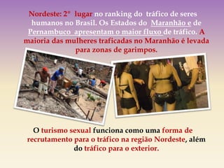 Nordeste: 2º lugar no ranking do tráfico de seres
humanos no Brasil. Os Estados do Maranhão e de
Pernambuco apresentam o maior fluxo de tráfico. A
maioria das mulheres traficadas no Maranhão é levada
para zonas de garimpos.
O turismo sexual funciona como uma forma de
recrutamento para o tráfico na região Nordeste, além
do tráfico para o exterior.
 