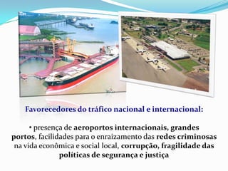 Favorecedores do tráfico nacional e internacional:
• presença de aeroportos internacionais, grandes
portos, facilidades para o enraizamento das redes criminosas
na vida econômica e social local, corrupção, fragilidade das
políticas de segurança e justiça
 