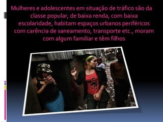Mulheres e adolescentes em situação de tráfico são da
classe popular, de baixa renda, com baixa
escolaridade, habitam espaços urbanos periféricos
com carência de saneamento, transporte etc., moram
com algum familiar e têm filhos
 