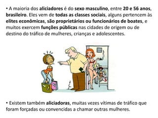 • A maioria dos aliciadores é do sexo masculino, entre 20 e 56 anos,
brasileiro. Eles vem de todas as classes sociais, alguns pertencem às
elites econômicas, são proprietários ou funcionários de boates, e
muitos exercem funções públicas nas cidades de origem ou de
destino do tráfico de mulheres, crianças e adolescentes.
• Existem também aliciadoras, muitas vezes vítimas de tráfico que
foram forçadas ou convencidas a chamar outras mulheres.
 