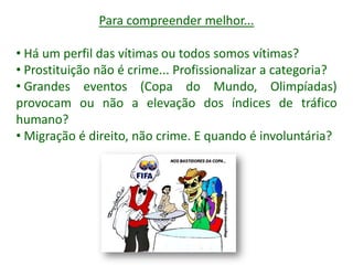 Para compreender melhor...
• Há um perfil das vítimas ou todos somos vítimas?
• Prostituição não é crime... Profissionalizar a categoria?
• Grandes eventos (Copa do Mundo, Olimpíadas)
provocam ou não a elevação dos índices de tráfico
humano?
• Migração é direito, não crime. E quando é involuntária?
 