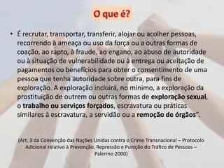 • É recrutar, transportar, transferir, alojar ou acolher pessoas,
recorrendo à ameaça ou uso da força ou a outras formas de
coação, ao rapto, à fraude, ao engano, ao abuso de autoridade
ou à situação de vulnerabilidade ou à entrega ou aceitação de
pagamentos ou benefícios para obter o consentimento de uma
pessoa que tenha autoridade sobre outra, para fins de
exploração. A exploração incluirá, no mínimo, a exploração da
prostituição de outrem ou outras formas de exploração sexual,
o trabalho ou serviços forçados, escravatura ou práticas
similares à escravatura, a servidão ou a remoção de órgãos”.
(Art. 3 da Convenção das Nações Unidas contra o Crime Transnacional – Protocolo
Adicional relativo à Prevenção, Repressão e Punição do Tráfico de Pessoas –
Palermo 2000)
 