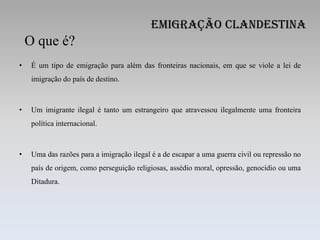 Emigração Clandestina
    O que é?
•    É um tipo de emigração para além das fronteiras nacionais, em que se viole a lei de
     imigração do país de destino.



•    Um imigrante ilegal é tanto um estrangeiro que atravessou ilegalmente uma fronteira
     política internacional.



•    Uma das razões para a imigração ilegal é a de escapar a uma guerra civil ou repressão no
     país de origem, como perseguição religiosas, assédio moral, opressão, genocídio ou uma
     Ditadura.
 