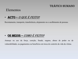 Tráfico Humano
 Elementos

• Acto – o que é feito?
Recrutamento, transporte, transferência, alojamento ou o acolhimento de pessoas.




• Os meios – como é feito?
Ameaça ou uso da força, coerção, fraude, engano, abuso de poder ou de
vulnerabilidade, ou pagamentos ou benefícios em troca do controlo da vida da vítima.
 