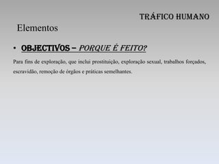 Tráfico Humano
 Elementos

• Objectivos – porque é feito?
Para fins de exploração, que inclui prostituição, exploração sexual, trabalhos forçados,
escravidão, remoção de órgãos e práticas semelhantes.
 