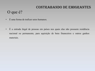 Contrabando de Emigrantes
    O que é?
•    É uma forma de traficar seres humanos.



•    É a entrada ilegal de pessoas em países nos quais elas não possuem residência
     nacional ou permanente, para aquisição de bens financeiros e outros ganhos
     materiais.
 