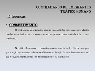 Contrabando de Emigrantes
                                         Tráfico Humano
 Diferenças
• Consentimento
         O contrabando de migrantes, mesmo em condições perigosas e degradantes,
envolve o conhecimento e o consentimento da pessoa contrabandeada sobre o acto
criminoso.



         No tráfico de pessoas, o consentimento da vítima de tráfico é irrelevante para
que a acção seja caracterizada como tráfico ou exploração de seres humanos, uma vez
que ele é, geralmente, obtido sob desaparecimento, ou inutilização.
 