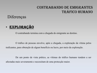 Contrabando de Emigrantes
                                         Tráfico Humano
 Diferenças

• Exploração
         O contrabando termina com a chegada do emigrante ao destino.



         O tráfico de pessoas envolve, após a chegada, a exploração da vítima pelos
traficantes, para obtenção de algum benefício ou lucro, por meio da exploração.



         De um ponto de vista prático, as vítimas do tráfico humano tendem a ser
afectadas mais severamente e necessitam de uma protecção maior.
 