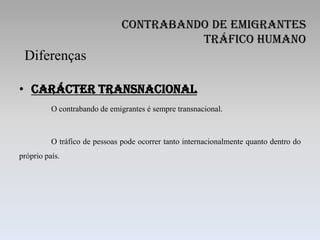 Contrabando de Emigrantes
                                         Tráfico Humano
 Diferenças

• Carácter Transnacional
          O contrabando de emigrantes é sempre transnacional.



          O tráfico de pessoas pode ocorrer tanto internacionalmente quanto dentro do
próprio país.
 