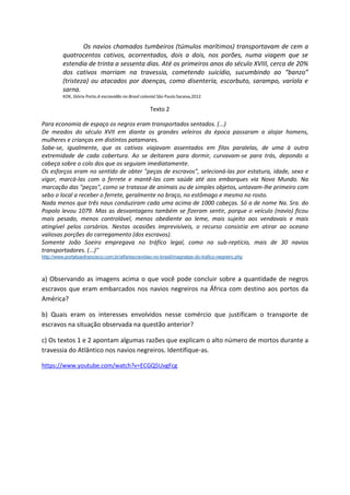 Os navios chamados tumbeiros (túmulos marítimos) transportavam de cem a
quatrocentos cativos, acorrentados, dois a dois, nos porões, numa viagem que se
estendia de trinta a sessenta dias. Até os primeiros anos do século XVIII, cerca de 20%
dos cativos morriam na travessia, cometendo suicídio, sucumbindo ao “banzo”
(tristeza) ou atacados por doenças, como disenteria, escorbuto, sarampo, varíola e
sarna.
KOK, Glória Porto.A escravidão no Brasil colonial.São Paulo:Saraiva,2012
Texto 2
Para economia de espaço os negros eram transportados sentados. (...)
De meados do século XVII em diante os grandes veleiros da época passaram a alojar homens,
mulheres e crianças em distintos patamares.
Sabe-se, igualmente, que os cativos viajavam assentados em filas paralelas, de uma à outra
extremidade de cada cobertura. Ao se deitarem para dormir, curvavam-se para trás, depondo a
cabeça sobre o colo dos que os seguiam imediatamente.
Os esforços eram no sentido de obter "peças de escravos", selecioná-las por estatura, idade, sexo e
vigor, marcá-las com o ferrete e mantê-las com saúde até aos embarques via Novo Mundo. Na
marcação das "peças", como se tratasse de animais ou de simples objetos, untavam-lhe primeiro com
sebo o local a receber o ferrete, geralmente no braço, no estômago e mesmo no rosto.
Nada menos que três naus conduziram cada uma acima de 1000 cabeças. Só a de nome Na. Sra. do
Popolo levou 1079. Mas as desvantagens também se fizeram sentir, porque o veículo (navio) ficou
mais pesado, menos controlável, menos obediente ao leme, mais sujeito aos vendavais e mais
atingível pelos corsários. Nestas ocasiões imprevisíveis, o recurso consistia em atirar ao oceano
valiosas porções do carregamento (dos escravos).
Somente João Soeiro empregava no tráfico legal, como no sub-reptício, mais de 30 navios
transportadores. (...)"
http://www.portalsaofrancisco.com.br/alfa/escravidao-no-brasil/magnatas-do-trafico-negreiro.php
a) Observando as imagens acima o que você pode concluir sobre a quantidade de negros
escravos que eram embarcados nos navios negreiros na África com destino aos portos da
América?
b) Quais eram os interesses envolvidos nesse comércio que justificam o transporte de
escravos na situação observada na questão anterior?
c) Os textos 1 e 2 apontam algumas razões que explicam o alto número de mortos durante a
travessia do Atlântico nos navios negreiros. Identifique-as.
https://www.youtube.com/watch?v=ECGQ5UvgFcg
 