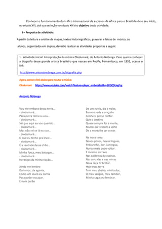Conhecer o funcionamento do tráfico internacional de escravos da África para o Brasil desde o seu início,
no século XVI, até sua extinção no século XIX é o objetivo desta atividade.
I – Proposta de atividade:
A partir da leitura e análise de mapas, textos historiográficos, gravuras e letras de música, os
alunos, organizados em duplas, deverão realizar as atividades propostas a seguir:
1. Atividade inicial: Interpretação da música Olodumaré, de Antonio Nóbrega. Caso queira conhecer
a biografia desse grande artista brasileiro que nasceu em Recife, Pernambuco, em 1952, acesse o
link:
http://www.antonionobrega.com.br/biografia.php
Agora,acesseolinkabaixoparaescutaramúsica:
Olodumaré https://www.youtube.com/watch?feature=player_embedded&v=ECGQ5UvgFcg
Antonio Nóbrega
Vou me embora dessa terra...
- olodumaré...
Para outra terra eu vou...
- olodumaré...
Sei que aqui eu sou querido...
- olodumaré...
Mas não sei se lá eu sou...
- olodumaré...
O que eu tenho pra levar...
- olodumaré...
É a saudade desse chão...
- olodumaré...
Minha força, meu batuque...
- olodumaré...
Heranças da minha nação...
Ainda me lembro
Do terror, da agonia,
Como um louco eu corria
Para poder escapar.
E num porão
De um navio, dia e noite,
Fome e sede e o açoite
Conheci, posso contar.
Que o destino
Quase sempre foi a morte,
Muitos só tiveram a sorte
De a mortalha ser o mar.
Na nova terra
Novos povos, novas línguas,
Pelourinho, dor, à mingua,
Nunca mais pude voltar.
E mesmo escravo
Nas caldeiras das usinas,
Nas senzalas e nas minas
Nova raça fiz brotar.
Hoje essa terra
Tem meu cheiro, minha dor,
O meu sangue, meu tambor,
Minha saga pra lembrar.
 