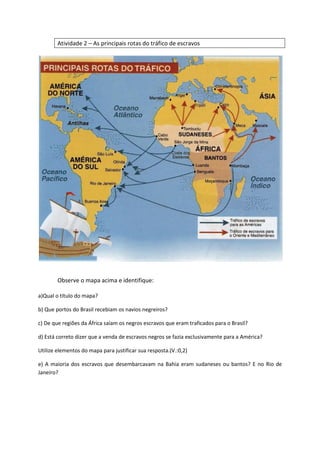 Atividade 2 – As principais rotas do tráfico de escravos
Observe o mapa acima e identifique:
a)Qual o título do mapa?
b) Que portos do Brasil recebiam os navios negreiros?
c) De que regiões da África saíam os negros escravos que eram traficados para o Brasil?
d) Está correto dizer que a venda de escravos negros se fazia exclusivamente para a América?
Utilize elementos do mapa para justificar sua resposta.(V.:0,2)
e) A maioria dos escravos que desembarcavam na Bahia eram sudaneses ou bantos? E no Rio de
Janeiro?
 