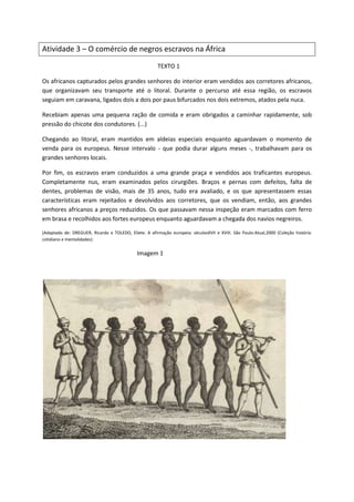 Atividade 3 – O comércio de negros escravos na África
TEXTO 1
Os africanos capturados pelos grandes senhores do interior eram vendidos aos corretores africanos,
que organizavam seu transporte até o litoral. Durante o percurso até essa região, os escravos
seguiam em caravana, ligados dois a dois por paus bifurcados nos dois extremos, atados pela nuca.
Recebiam apenas uma pequena ração de comida e eram obrigados a caminhar rapidamente, sob
pressão do chicote dos condutores. (...)
Chegando ao litoral, eram mantidos em aldeias especiais enquanto aguardavam o momento de
venda para os europeus. Nesse intervalo - que podia durar alguns meses -, trabalhavam para os
grandes senhores locais.
Por fim, os escravos eram conduzidos a uma grande praça e vendidos aos traficantes europeus.
Completamente nus, eram examinados pelos cirurgiões. Braços e pernas com defeitos, falta de
dentes, problemas de visão, mais de 35 anos, tudo era avaliado, e os que apresentassem essas
características eram rejeitados e devolvidos aos corretores, que os vendiam, então, aos grandes
senhores africanos a preços reduzidos. Os que passavam nessa inspeção eram marcados com ferro
em brasa e recolhidos aos fortes europeus enquanto aguardavam a chegada dos navios negreiros.
(Adaptado de: DREGUER, Ricardo e TOLEDO, Eliete. A afirmação europeia: séculosXVII e XVIII. São Paulo:Atual,2000 (Coleção história:
cotidiano e mentalidades)
Imagem 1
 