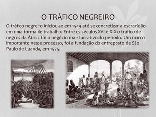 O TRÁFICO NEGREIRO
O tráfico negreiro iniciou-se em 1549 até se concretizar a escravidão
em uma forma de trabalho. Entre os séculos XVI e XIX o tráfico de
negros da África foi o negócio mais lucrativo do período. Um marco
importante nesse processo, foi a fundação do entreposto de São
Paulo de Luanda, em 1575.
 