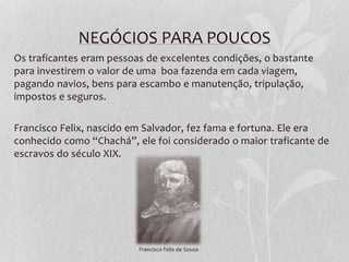 NEGÓCIOS PARA POUCOS
Os traficantes eram pessoas de excelentes condições, o bastante
para investirem o valor de uma boa fazenda em cada viagem,
pagando navios, bens para escambo e manutenção, tripulação,
impostos e seguros.
Francisco Felix, nascido em Salvador, fez fama e fortuna. Ele era
conhecido como “Chachá”, ele foi considerado o maior traficante de
escravos do século XIX.
Francisco Felix de Souza
 