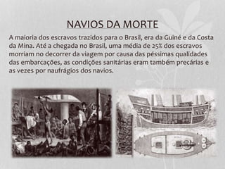 NAVIOS DA MORTE
A maioria dos escravos trazidos para o Brasil, era da Guiné e da Costa
da Mina. Até a chegada no Brasil, uma média de 25% dos escravos
morriam no decorrer da viagem por causa das péssimas qualidades
das embarcações, as condições sanitárias eram também precárias e
as vezes por naufrágios dos navios.
 