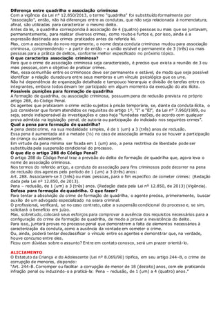 Diferença entre quadrilha e associação criminosa
Com a vigência da Lei n° 12.850/2013, o termo “quadrilha” foi substituído formalmente por
“associação”, então, não há diferenças entre as condutas, que não seja relacionada à nomenclatura,
afinal, são utilizadas para caracterizar o mesmo delito.
Antes da lei, a quadrilha correspondia à associação de 4 (quatro) pessoas ou mais que se juntavam,
permanentemente, para realizar diversos crimes, como roubo e furtos e, por isso, ainda é a
expressão destinada aos crimes praticados antes da referida lei.
Mas, com a ascensão do novo regramento, o nome desta conduta criminosa mudou para associação
criminosa, compreendendo – a partir de então – a união estável e permanente de 3 (três) ou mais
pessoas para a prática de delitos, conforme melhor especificado no próximo tópico.
O que caracteriza associação criminosa?
Para que o crime de associação criminosa seja caracterizado, é preciso que exista a reunião de 3 ou
mais pessoas, com o objetivo de praticar crimes.
Mas, essa comunhão entre os criminosos deve ser permanente e estável, de modo que seja possível
identificar a relação duradoura entre seus membros e um vínculo psicológico que os une.
Não há dependência de organização detalhada e tampouco hierarquia e divisão de tarefas entre os
integrantes, embora todos devam ter participado em algum momento da execução do ato ilícito.
Possíveis punições para formação de quadrilha
A formação de quadrilha, ou associação criminosa, possuem pena de reclusão prevista no próprio
artigo 288, do Código Penal.
Os agentes que praticaram o crime estão sujeitos à prisão temporária, se, diante da conduta ilícita, o
juiz considerar que foram atendidos os requisitos do artigo 1º, “I” e “lII”, da Lei n° 7.960/1989, ou
seja, sendo indispensável às investigações e caso haja “fundadas razões, de acordo com qualquer
prova admitida na legislação penal, de autoria ou participação do indiciado nos seguintes crimes”.
Qual a pena para formação de quadrilha?
A pena deste crime, na sua modalidade simples, é de 1 (um) a 3 (três) anos de reclusão.
Essa pena é aumentada até a metade (½) no caso de associação armada ou se houver a participação
de criança ou adolescente.
Em virtude da pena mínima ser fixada em 1 (um) ano, a pena restritiva de liberdade pode ser
substituída pela suspensão condicional do processo.
O que diz o artigo 288 do Código Penal?
O artigo 288 do Código Penal traz a previsão do delito de formação de quadrilha que, agora leva o
nome de associação criminosa.
Nos termos do referido artigo, a conduta de associação para fins criminosos pode decorrer na pena
de reclusão dos agentes pelo período de 1 (um) a 3 (três) anos:
Art. 288. Associarem-se 3 (três) ou mais pessoas, para o fim específico de cometer crimes: (Redação
dada pela Lei nº 12.850, de 2013).
Pena – reclusão, de 1 (um) a 3 (três) anos. (Redação dada pela Lei nº 12.850, de 2013) (Vigência).
Defesa para formação de quadrilha. O que fazer?
Para tentar a absolvição do crime de formação de quadrilha, o agente precisa, primeiramente, buscar
auxílio de um advogado especializado na seara criminal.
O profissional, verificará, se no caso contrato, cabe a suspensão condicional do processo e, se sim,
solicitará o benefício em juízo.
Mas, sobretudo, colocará seus esforços para comprovar a ausência dos requisitos necessários para a
configuração do crime de formação de quadrilha, de modo a provar a inexistência do delito.
Para isso, juntará provas no processo penal que demonstrem a falta de elementos necessários à
caracterização da conduta, como a ausência da vontade em cometer o crime.
Ou, ainda, poderá tentar desclassificar o vínculo entre os agentes e demonstrar que, na verdade,
houve concurso entre eles.
Ficou com dúvidas sobre o assunto? Entre em contato conosco, será um prazer orientá-lo.
ALICIAMENTO
O Estatuto da Criança e do Adolescente (Lei nº 8.069/90) tipifica, em seu artigo 244-B, o crime de
corrupção de menores, dispondo:
“Art. 244-B. Corromper ou facilitar a corrupção de menor de 18 (dezoito) anos, com ele praticando
infração penal ou induzindo-o a praticá-la: Pena – reclusão, de 1 (um) a 4 (quatro) anos.”
 